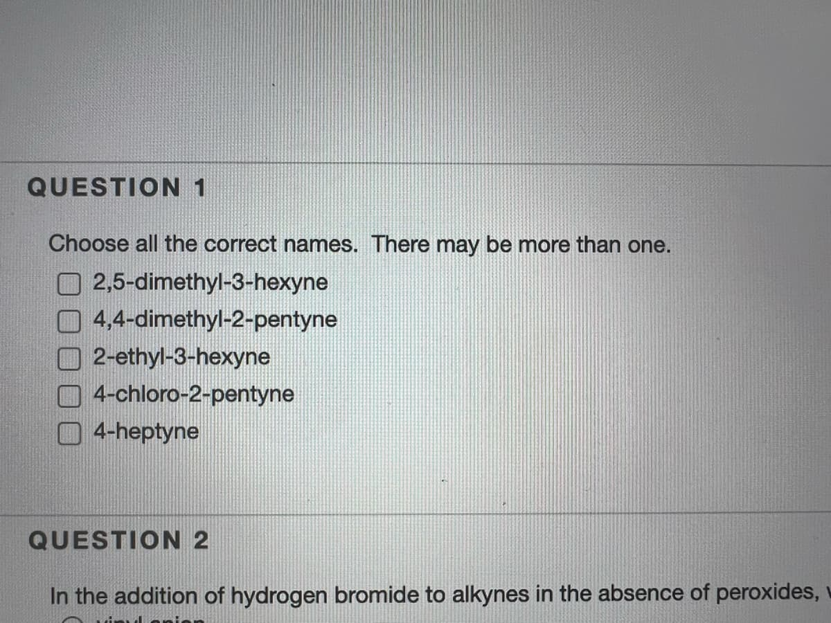 QUESTION 1
Choose all the correct names. There may be more than one.
2,5-dimethyl-3-hexyne
4,4-dimethyl-2-pentyne
2-ethyl-3-hexyne
4-chloro-2-pentyne
O 4-heptyne
QUESTION 2
In the addition of hydrogen bromide to alkynes in the absence of peroxides,
