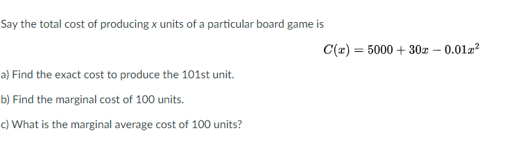 Say the total cost of producing x units of a particular board game is
C(x) = 5000 + 30x – 0.01x?
a) Find the exact cost to produce the 101st unit.
b) Find the marginal cost of 100 units.
c) What is the marginal average cost of 100 units?
