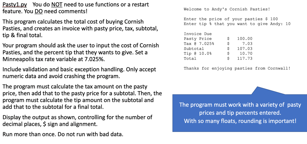 Pasty1.py You do NOT need to use functions or a restart
feature. You DO need comments!
Welcome to Andy's Cornish Pasties!
Enter the price of your pasties $ 100
Enter tip % that you want to give Andy: 10
This program calculates the total cost of buying Cornish
Pasties, and creates an invoice with pasty price, tax, subtotal,
tip & final total.
Invoice Due
Pasty Price
Tax @ 7.025%
100.00
$
7.03
Your program should ask the user to input the cost of Cornish
Pasties, and the percent tip that they wants to give. Set a
Minneapolis tax rate variable at 7.025%.
$
$
Subtotal
107.03
Tip @ 10.0%
10.70
Total
$
117.73
Include validation and basic exception handling. Only accept
numeric data and avoid crashing the program.
Thanks for enjoying pasties from Cornwall!
The program must calculate the tax amount on the pasty
price, then add that to the pasty price for a subtotal. Then, the
program must calculate the tip amount on the subtotal and
add that to the subtotal for a final total.
The program must work with a variety of pasty
prices and tip percents entered.
With so many floats, rounding is important!
Display the output as shown, controlling for the number of
decimal places, $ sign and alignment.
Run more than once. Do not run with bad data.
