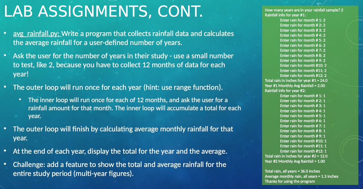 LAB ASSIGNMENTS, CONT.
How many years are in your rainfall sample? 2
Rainfall info for year #1:
Enter rain for month # 1: 2
Enter rain for month # 2: 2
Enter rain for month # 3: 2
avg_rainfall.py: Write a program that collects rainfall data and calculates
the average rainfall for a user-defined number of years.
Enter rain for month # 4: 2
Enter rain for month # 5: 2
Enter rain for month # 6: 2
Enter rain for month # 7: 2
Ask the user for the number of years in their study - use a small number
to test, like 2, because you have to collect 12 months of data for each
year!
Enter rain for month # 8: 2
Enter rain for month # 9: 2
Enter rain for month #10: 2
Enter rain for month #11: 2
Enter rain for month #12: 2
Total rain in inches for year #1 = 24.0
Year #1 Monthly Avg Rainfall = 2.00
Rainfall info for year #2:
The outer loop will run once for each year (hint: use range function).
Enter rain for month # 1: 1
The inner loop will run once for each of 12 months, and ask the user for a
rainfall amount for that month. The inner loop will accumulate a total for each
Enter rain for month # 2: 1
Enter rain for month # 3: 1
Enter rain for month # 4: 1
year.
Enter rain for month # 5: 1
Enter rain for month # 6: 1
Enter rain for month # 7: 1
The outer loop will finish by calculating average monthly rainfall for that
Enter rain for month # 8: 1
Enter rain for month # 9: 1
year.
Enter rain for month #10: 1
Enter rain for month #11: 1
At the end of each year, display the total for the year and the average.
Enter rain for month #12: 1
Total rain in inches for year #2 = 12.0
Year #2 Monthly Avg Rainfall = 1.00
Challenge: add a feature to show the total and average rainfall for the
entire study period (multi-year figures).
Total rain, all years = 36.0 inches
Average monthly rain, all years = 1.5 inches
Thanks for using the program
