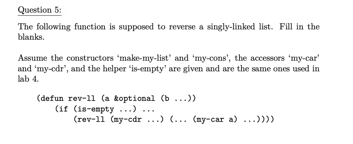 Question 5:
The following function is supposed to reverse a singly-linked list. Fill in the
blanks.
Assume the constructors 'make-my-list' and 'my-cons', the accessors 'my-car'
and 'my-cdr', and the helper ‘is-empty' are given and are the same ones used in
lab 4.
(defun rev-11 (a &optional (b ...))
(if (is-empty ...)
(rev-11 (my-cdr .) (... (my-car a) ...))))