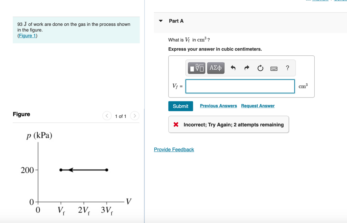 93 J of work are done on the gas in the process shown
in the figure.
(Figure 1)
Figure
p (kPa)
200-
0
0
Vf 2Vf
3Vf
1 of 1
V
Part A
What is Vf in cm³ ?
Express your answer in cubic centimeters.
V₁ =
=
Submit
VG ΑΣΦ
Provide Feedback
X
Previous Answers Request Answer
X Incorrect; Try Again; 2 attempts remaining
?
cm³