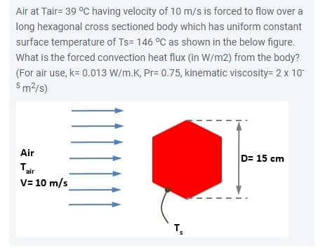 Air at Tair= 39 °C having velocity of 10 m/s is forced to flow over a
long hexagonal cross sectioned body which has uniform constant
surface temperature of Ts=146 °C as shown in the below figure.
What is the forced convection heat flux (in W/m2) from the body?
(For air use, k= 0.013 W/m.K, Pr= 0.75, kinematic viscosity= 2 x 10-
5 m²/s)
Air
T₁₂
V= 10 m/s
air
D= 15 cm