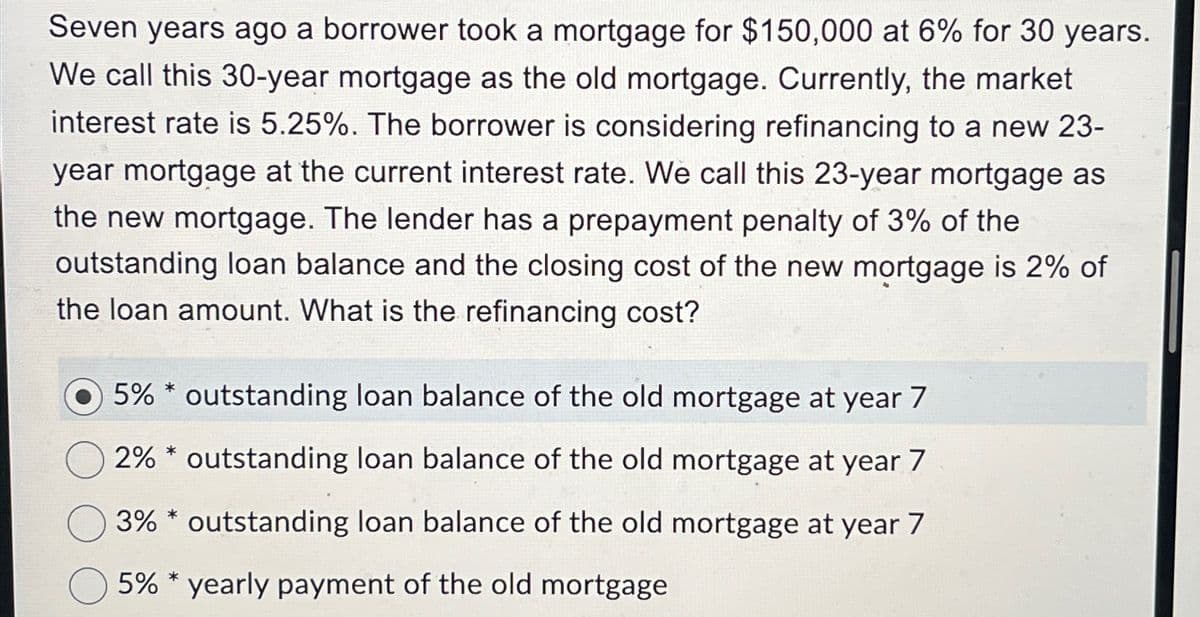 Seven years ago a borrower took a mortgage for $150,000 at 6% for 30 years.
We call this 30-year mortgage as the old mortgage. Currently, the market
interest rate is 5.25%. The borrower is considering refinancing to a new 23-
year mortgage at the current interest rate. We call this 23-year mortgage as
the new mortgage. The lender has a prepayment penalty of 3% of the
outstanding loan balance and the closing cost of the new mortgage is 2% of
the loan amount. What is the refinancing cost?
*
5% outstanding loan balance of the old mortgage at year 7
2% outstanding loan balance of the old mortgage at year 7
3% outstanding loan balance of the old mortgage at year 7
5% yearly payment of the old mortgage