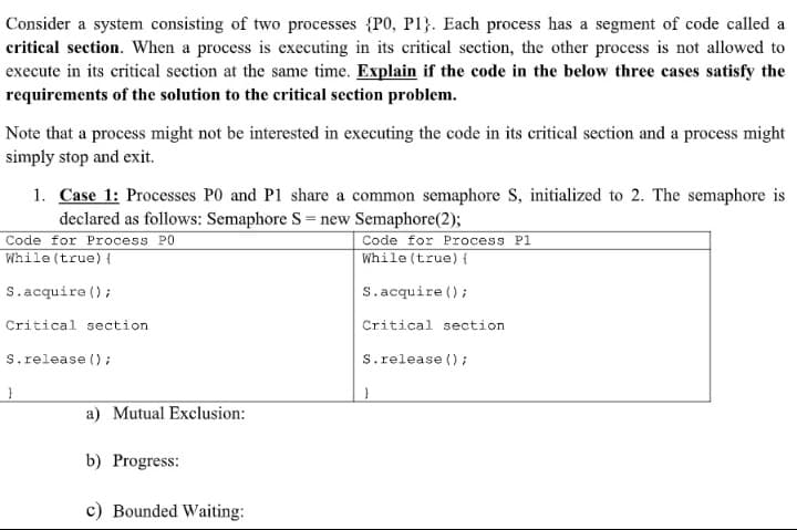 Consider a system consisting of two processes {P0, P1}. Each process has a segment of code called a
critical section. When a process is executing in its critical section, the other process is not allowed to
execute in its critical section at the same time. Explain if the code in the below three cases satisfy the
requirements of the solution to the critical section problem.
Note that a process might not be interested in executing the code in its critical section and a process might
simply stop and exit.
1. Case 1: Processes P0 and P1 share a common semaphore S, initialized to 2. The semaphore is
declared as follows: Semaphore S = new Semaphore(2);
Code for Process PO
While (true) {
Code for Process P1
While (true) {
S.acquire ();
S.acquire ();
Critical section
Critical section
S.release ();
S.release () ;
a) Mutual Exclusion:
b) Progress:
c) Bounded Waiting:
