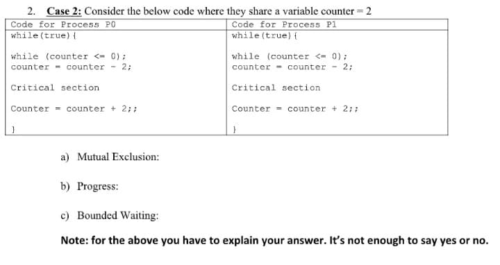 2. Case 2: Consider the below code where they share a variable counter = 2
Code for Process PO
while(true){
Code for Process P1
while (true) {
while (counter <- 0);
counter - counter - 2;
while (counter <- 0);
counter - counter - 2;
Critical section
Critical section
Counter - counter + 2;;
Counter = counter + 2;;
a) Mutual Exclusion:
b) Progress:
c) Bounded Waiting:
Note: for the above you have to explain your answer. It's not enough to say yes or no.
