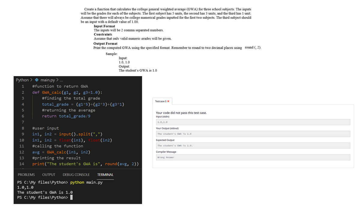 Create a function that calculates the college general weighted average (GWA) for three school subjects. The inputs
will be the grades for each of the subjects. The first subject has 5 units, the second has 3 units, and the third has 1 unit.
Assume that there will always be college numerical grades inputted for the first two subjects. The third subject should
be an input with a default value of 1.00.
Input Format
The inputs will be 2 comma separated numbers.
Constraints
Assume that only valid numeric grades will be given.
Output Format
Print the computed GWA using the specified format. Remember to round to two decimal places using round (, 2).
Sample:
Input:
1.0, 1.0
Output:
The student's GWA is 1.0
Python > e main.py > ...
1
#function to return GWA
def GWA_calc(g1, g2, g3=1.0):
3
#finding the total grade
Testcase 0 x
total_grade = (g1*5)+(g2*3)+(g3*1)
#returning the average
4
Your code did not pass this test case.
return total_grade/9
Input (stdin)
7
1.0,1.0
#user input
in1, in2 =
8.
Your Output (stdout)
9
input().split(",")
The student's GWA is 1.0
10
in1, in2 = float(in1), float(in2)
Expected Output
11
#calling the function
The student's GWA is 1.e.
avg = GWA_calc(in1, in2)
#printing the result
print("The student's GWA is", round(avg, 2))
12
Compiler Message
13
Wrong Answer
14
PROBLEMS
OUTPUT
DEBUG CONSOLE
TERMINAL
PS C:\My files\Python> python main.py
1.0,1.0
The student's GWA is 1.0
PS C:\My files\Python>
