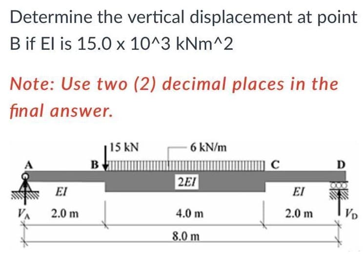 Determine the vertical displacement at point
B if El is 15.0 x 10^3 kNm^2
Note: Use two (2) decimal places in the
final answer.
15 kN
6 kN/m
В
C
D
2EI
EI
EI
VA
2.0 m
4.0 m
2.0 m
VD
8.0 m
