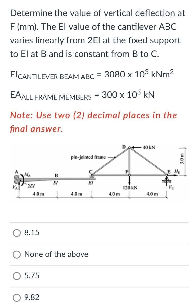 Determine the value of vertical deflection at
F (mm). The El value of the cantilever ABC
varies linearly from 2El at the fixed support
to El at B and is constant from B to C.
ElCANTILEVER BEAM ABC
3080 x 103 kNm2
EAALL FRAME MEMBERS
300 х 103 kN
Note: Use two (2) decimal places in the
final answer.
Do-40 kN
pin-jointed frame
F
E HE
MA
EI
EI
2EI
120 kN
VE
4.0 m
4.0 m
4.0 m
4.0 m
8.15
None of the above
5.75
O 9.82
w O'E
