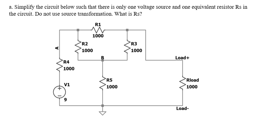 a. Simplify the circuit below such that there is only one voltage source and one equivalent resistor Rs in
the circuit. Do not use source transformation. What is Rs?
R1
1000
R2
R3
1000
1000
Load+
R4
1000
R5
Rload
V1
1000
1000
9
Load-
