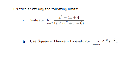 1. Practice answering the following limits:
r² – 4x + 4
a. Evaluate: lim
-2 tan? (x2 + x
6)
b. Use Squeeze Theorem to evaluate lim 2-ª sin? x.
