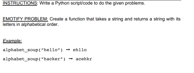 INSTRUCTIONS: Write a Python script/code to do the given problems.
EMOTIFY PROBLEM: Create a function that takes a string and returns a string with its
letters in alphabetical order.
Example:
alphabet_soup(“hello")
- ehllo
alphabet_soup(“hacker") – acehkr
