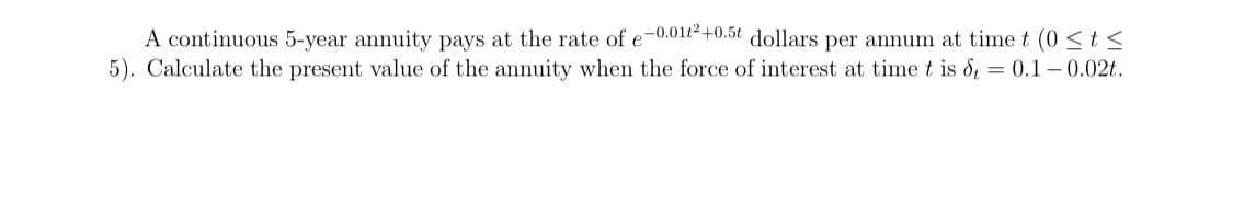 A continuous 5-year annuity pays at the rate of e-0.01t-+0.5t dollars per annum at time t (0 <t <
5). Calculate the present value of the annuity when the force of interest at time t is d = 0.1 – 0.02t.
