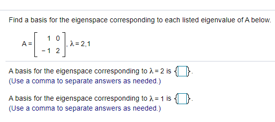 Find a basis for the eigenspace corresponding to each listed eigenvalue of A below.
1 0
A =
,^ = 2,1
- 1 2
A basis for the eigenspace corresponding to A= 2 is
(Use a comma to separate answers as needed.)
A basis for the eigenspace corresponding to 1 = 1 is
(Use a comma to separate answers as needed.)
