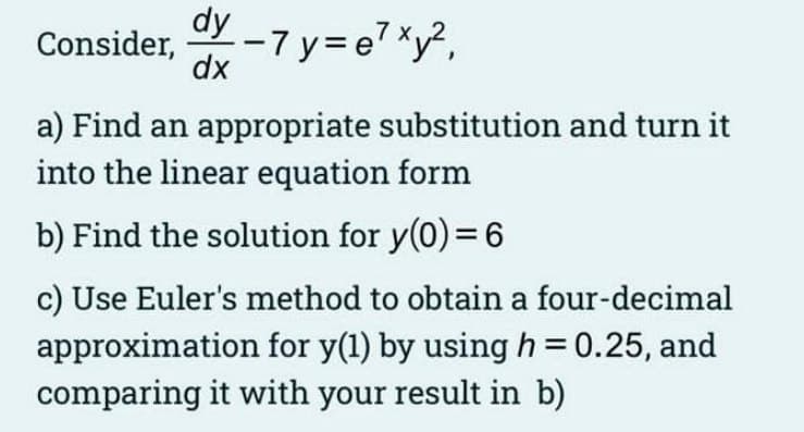 Consider, -7y=e7 xy²,
dy
dx
a) Find an appropriate substitution and turn it
into the linear equation form
b) Find the solution for y(0) = 6
c) Use Euler's method to obtain a four-decimal
approximation for y(1) by using h = 0.25, and
comparing it with your result in b)