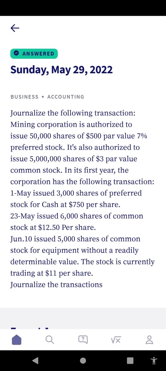 ANSWERED
Sunday, May 29, 2022
BUSINESS ACCOUNTING
Journalize the following transaction:
Mining corporation is authorized to
issue 50,000 shares of $500 par value 7%
preferred stock. It's also authorized to
issue 5,000,000 shares of $3 par value
common stock. In its first
year, the
corporation has the following transaction:
1-May issued 3,000 shares of preferred
stock for Cash at $750 per share.
23-May issued 6,000 shares of common
stock at $12.50 Per share.
Jun.10 issued 5,000 shares of common
stock for equipment without a readily
determinable value. The stock is currently
trading at $11 per share.
Journalize the transactions
√x 8