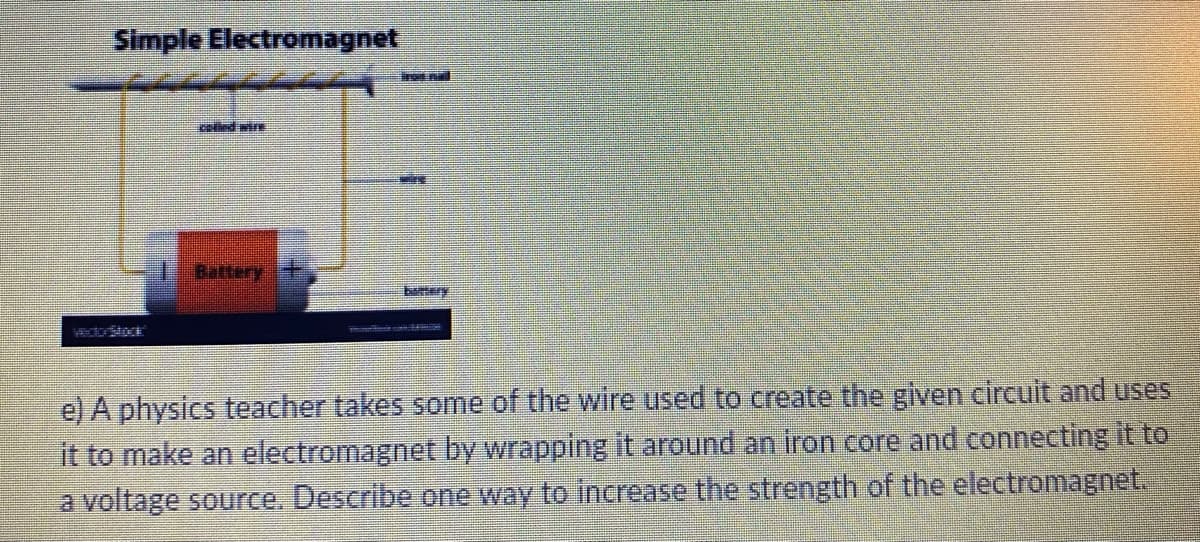 Simple Electromagnet
colled wire
Battery +
bemery
e) A physics teacher takes some of the wire used to create the given circuit and uses
it to make an electromagnet by wrapping it around an iron core and connecting it to
a voltage source. Describe one way to increase the strength of the electromagnet.
