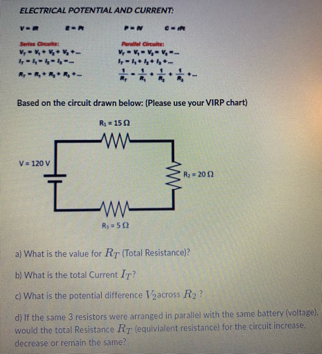 ELECTRICAL POTENTIAL AND CURRENT:
E-R
Series Circult
Parallel Circuits:
Based on the circuit drawn below: (Please use your VIRP chart)
R = 15 2
V=120 V
R 20
R 5(2
a) What is the value for Ry (Total Resistance)?
b) What is the total Current Ir?
) What is the potential difference Vacross R2?
d) If the same 3 resistors were arranged in parallel with the same battery (voltage).
would the total Resistance Rfequivialent resistance) for the circult increase.
decrease or remain the same?
