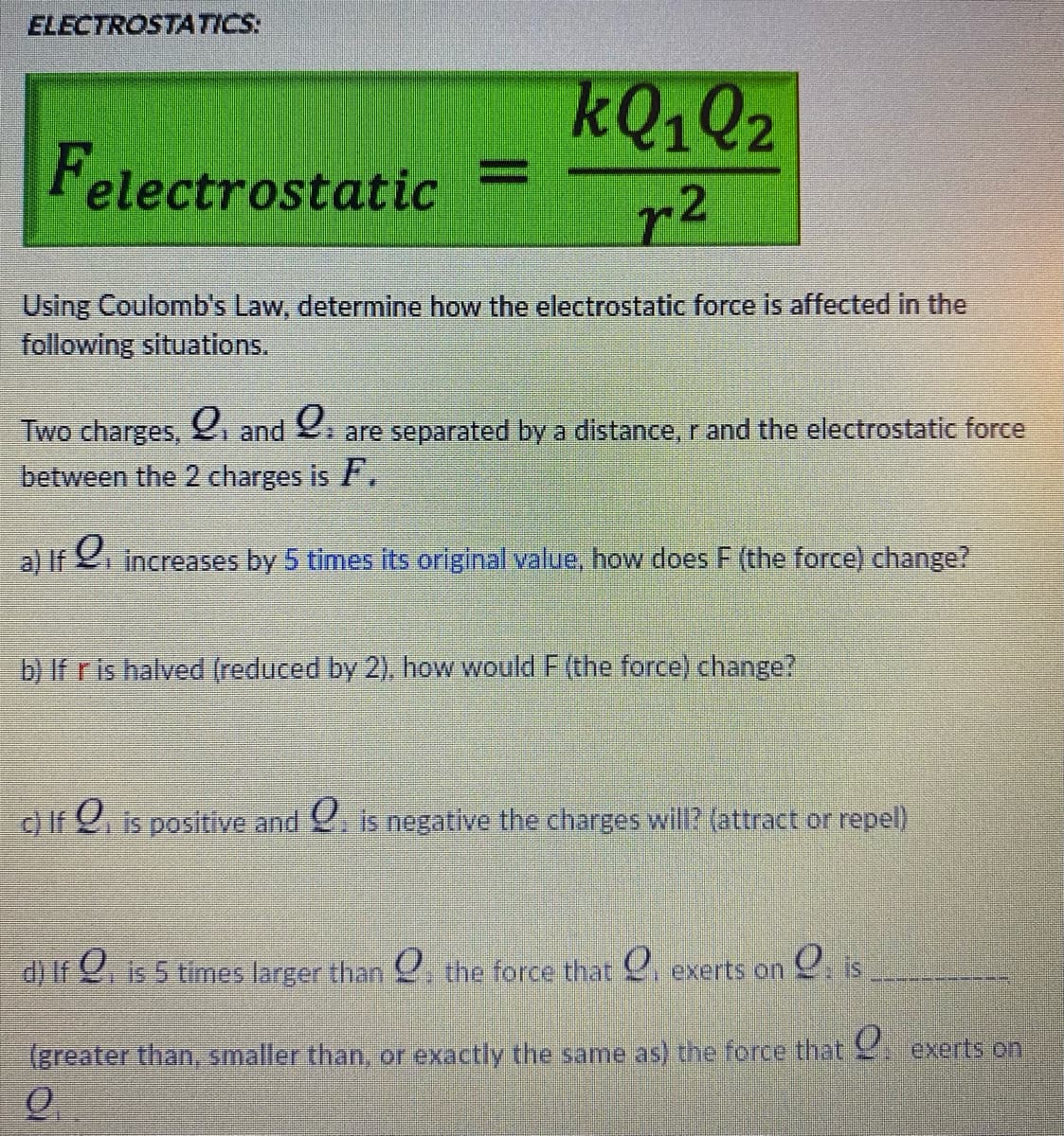 ELECTROSTATICS:
KQ1Q2
Felectrostatic =
r2
%3D
Using Coulomb's Law, determine how the electrostatic force is affected in the
following situations.
Two charges, and . are separated by a distance, r and the electrostatic force
between the 2 charges is ,
a) If increases by 5 times its original value, how does F (the force) change?
b) If r is halved (reduced by 2). how would F (the force) change?
c) If 2. is positive and . is negative the charges will? (attract or repel)
d) If . is 5 times larger than the force that . exerts on . is
(greater than, smaller than, or exactly the same as) the force that exerts on
