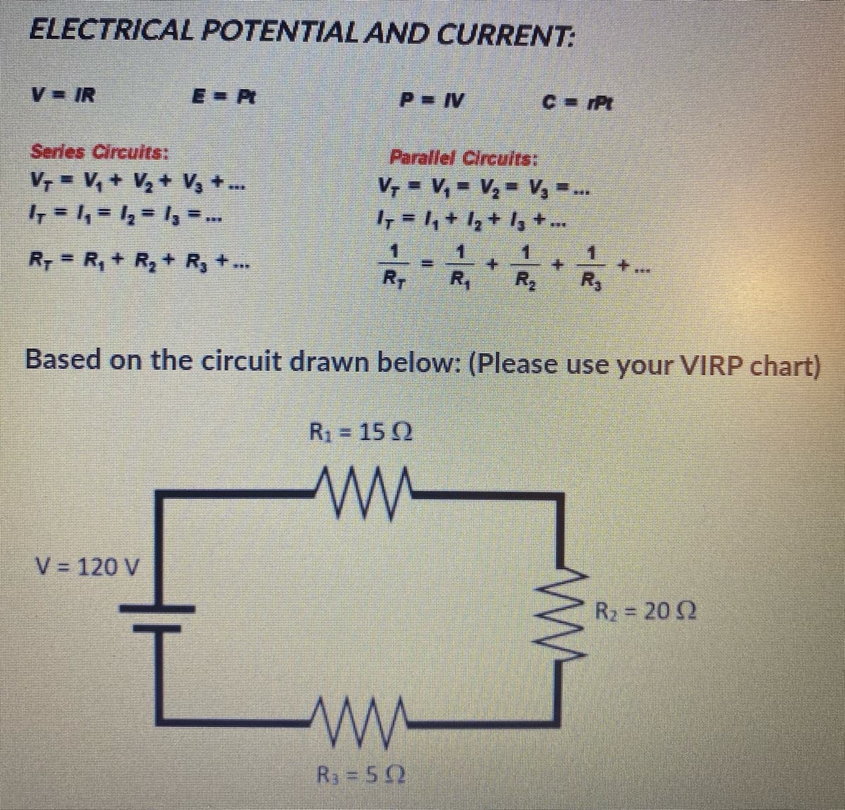 ELECTRICAL POTENTIAL AND CURRENT:
V IR
E-P
P IV
C Pt
Series Circuits:
Parallel Circuits:
V, = V, + V,+ V, +.
V, = V, = V, V, ..
1.
1.
R, = R, + R, + R, +.
RT
R,
R
Based on the circuit drawn below: (Please use your VIRP chart)
R = 15 Q
V = 120 V
R2 = 20 2
R3 5 2
W-
