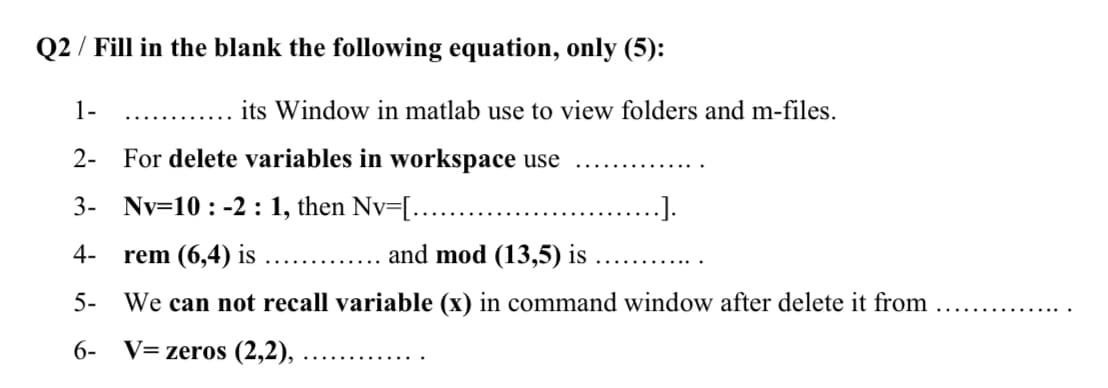 Q2 / Fill in the blank the following equation, only (5):
1-
its Window in matlab use to view folders and m-files.
..........
2- For delete variables in workspace use
3-
Nv=10 : -2 : 1, then Nv=[.….....
4-
rem (6,4) is
and mod (13,5) is
.... ......
......
5- We can not recall variable (x) in command window after delete it from
6-
V= zeros (2,2),
..... ...
