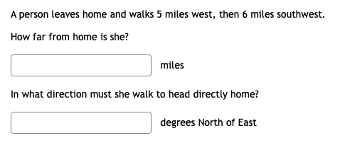 A person leaves home and walks 5 miles west, then 6 miles southwest.
How far from home is she?
miles
In what direction must she walk to head directly home?
degrees North of East
