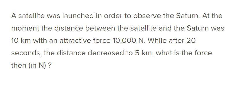 A satellite was launched in order to observe the Saturn. At the
moment the distance between the satellite and the Saturn was
10 km with an attractive force 10,000 N. While after 20
seconds, the distance decreased to 5 km, what is the force
then (in N) ?
