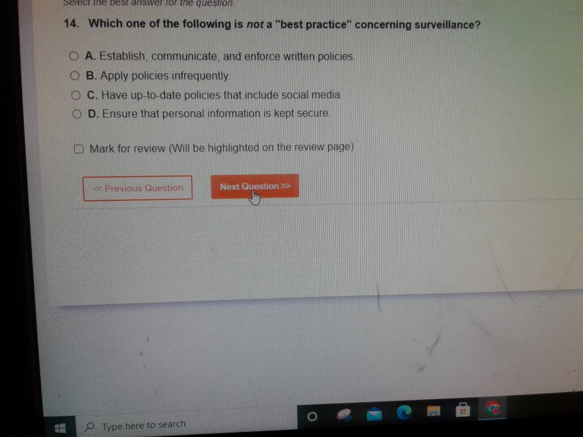 Select the best answer for the question!
14. Which one of the following is not a "best practice" concerning surveillance?
H
OA. Establish, communicate, and enforce written policies.
OB. Apply policies infrequently.
OC. Have up-to-date policies that include social media.
OD. Ensure that personal information is kept secure.
Mark for review (Will be highlighted on the review page)
<< Previous Question
Type here to search
Next Question >>
O