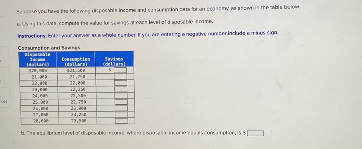 Suppose you have the following disposable income and consumption data for an economy, as shown in the table below.
a. Using this data, compute the value for savings at each level of disposable income.
Instructions: Enter your answer as a whole number. If you are entering a negative number include a minus sign.
Consumption and Savings
Disposable
Income
Consumption
(dollars)
(dollars)
$20,000
$21,500
21,000
21,750
22,000
22,000
23,000
22,250
24,000
22,500
nces
25,000
22,750
26,000
23,000
27,000
23,250
28,000
23,500
Savings
(dollars)
$
b. The equilibrium level of disposable income, where disposable income equals consumption, is $