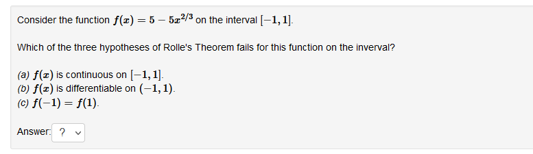 Consider the function f(x) = 5 – 5x2/3 on the interval [-1, 1].
Which of the three hypotheses of Rolle's Theorem fails for this function on the inverval?
(a) f(x) is continuous on [-1, 1].
(b) f(x) is differentiable on (-1,1).
(c) f(-1) = f(1).
Answer: ?
