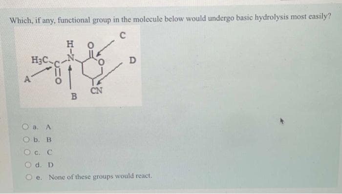Which, if any, functional group in the molecule below would undergo basic hydrolysis most easily?
C
H₂C.
A
H
B
CN
D
O a. A
O b. B
O.C. C
O d. D
e. None of these groups would react.