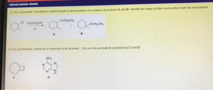 Upload answer sheets
a) This nucleophitic substitution reaction leads to the formation of a mixture of products A and B Identify the major product and justify it with the mechanism
OCH,CH3
CI CH,CH;OH
OCH,CH,
b) List out the basic criteria for a molecule to be aromatic Discuss the aromaticity exhibited by C and D
NH2
N.

