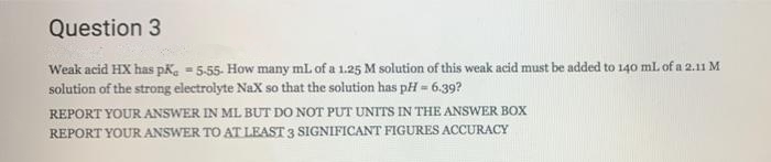 Question 3
Weak acid HX has pka - 5-55- How many ml of a 1.25 M solution of this weak acid must be added to 140 ml. of a 2.11 M
solution of the strong electrolyte NaX so that the solution has pH = 6.39?
REPORT YOUR ANSWER IN ML BUT DO NOT PUT UNITS IN THE ANSWER BOX
REPORT YOUR ANSWER TO AT LEAST 3 SIGNIFICANT FIGURES ACCURACY
