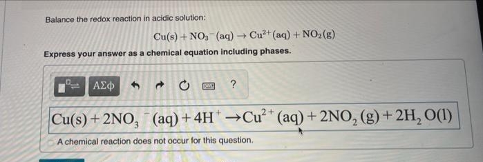 Balance the redox reaction in acidic solution:
Cu(s) + NO, (aq) Cu?+ (aq) + NO2(g)
Express your answer as a chemical equation including phases.
ΑΣφ
?
(aq) + 4H →Cu* (aq) + 2NO, (g)+2H, O(1)
A chemical reaction does not occur for this question.
