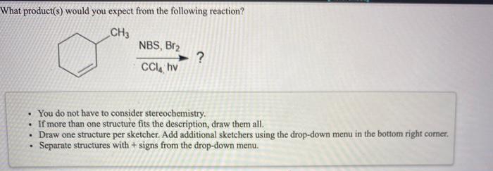 What product(s) would you expect from the following reaction?
CH3
NBS, Br₂
?
CCl4 hv
• You do not have to consider stereochemistry.
• If more than one structure fits the description, draw them all.
• Draw one structure per sketcher. Add additional sketchers using the drop-down menu in the bottom right corner.
Separate structures with + signs from the drop-down menu.
.