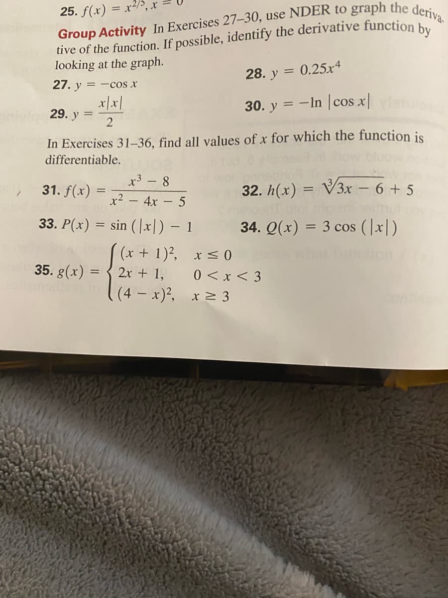 25. f(x) = x2/5
tive of the function. If possible, identify the derivative function b
looking at the graph.
28. y = 0.25x4
27. y
= -cos x
x|x|
30. y = -In cos x|
29. y
2
In Exercises 31–36, find all values of x for which the function is
differentiable.
x3 - 8
31. f(x)
32. h(x) = V3x – 6 + 5
x² – 4x – 5
33. P(x) = sin (|x|) – 1
34. Q(x) = 3 cos (|x|)
%3D
(x + 1)?, x < 0
0 < x < 3
(4 x)², x 2 3
35. g(x) =
2x + 1,
