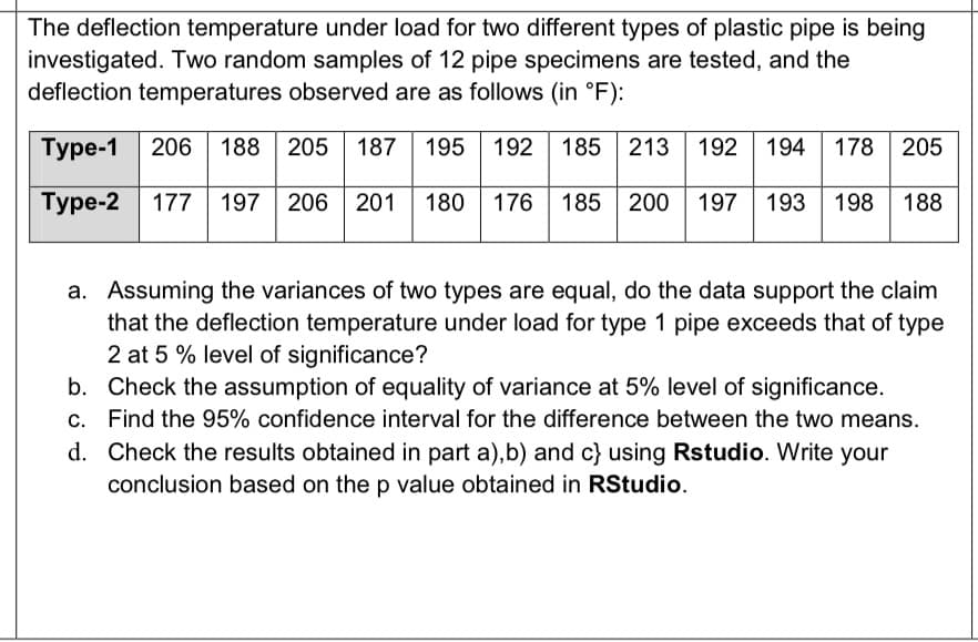 The deflection temperature under load for two different types of plastic pipe is being
investigated. Two random samples of 12 pipe specimens are tested, and the
deflection temperatures observed are as follows (in °F):
Type-1 206 188 205 187 195 192 185 213 192 194 178 205
Type-2 177 197 206 201 180
176 185 200 | 197 193 198
188
a. Assuming the variances of two types are equal, do the data support the claim
that the deflection temperature under load for type 1 pipe exceeds that of type
2 at 5 % level of significance?
b. Check the assumption of equality of variance at 5% level of significance.
Find the 95% confidence interval for the difference between the two means.
d. Check the results obtained in part a),b) and c} using Rstudio. Write your
conclusion based on the p value obtained in RStudio.
