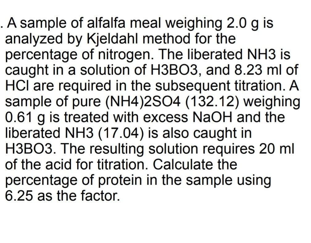 .A sample of alfalfa meal weighing 2.0 g is
analyzed by Kjeldahl method for the
percentage of nitrogen. The liberated NH3 is
caught in a solution of H3BO3, and 8.23 ml of
HCl are required in the subsequent titration. A
sample of pure (NH4)2SO4 (132.12) weighing
0.61 g is treated with excess NaOH and the
liberated NH3 (17.04) is also caught in
H3BO3. The resulting solution requires 20 ml
of the acid for titration. Calculate the
percentage of protein in the sample using
6.25 as the factor.
