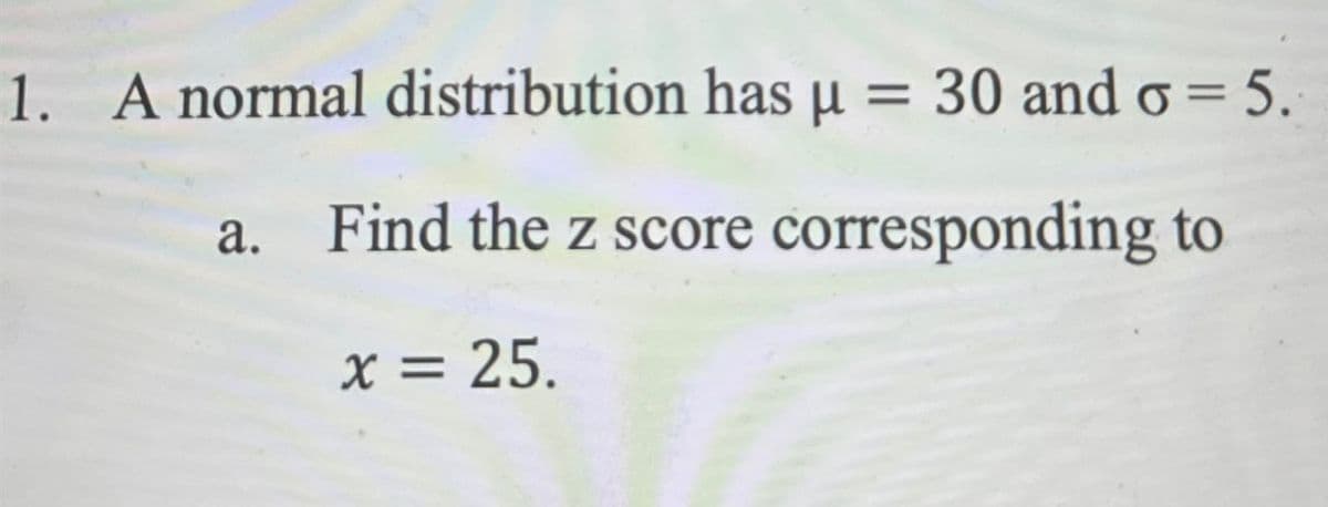 1. A normal distribution has μ = 30 and σ = 5.
a. Find the z score corresponding to
x = 25.