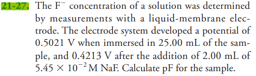 21-27, The F- concentration of a solution was determined
by measurements with a liquid-membrane elec-
trode. The electrode system developed a potential of
0.5021 V when immersed in 25.00 mL of the sam-
ple, and 0.4213 V after the addition of 2.00 mL of
5.45 × 10¬²M NaF. Calculate pF for the sample.
