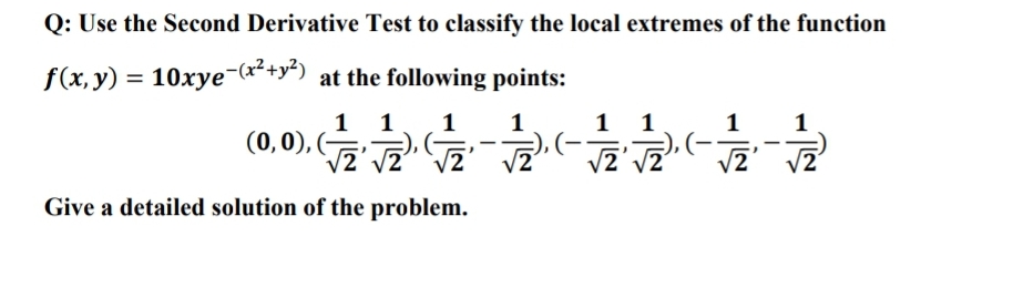 Q: Use the Second Derivative Test to classify the local extremes of the function
f(x, y) = 10xye-(x²+y“) at the following points:
1 1
(0,0), (G
1
1
1 1
1
1
V2
V2
Give a detailed solution of the problem.
