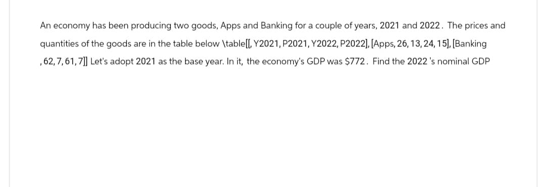 An economy has been producing two goods, Apps and Banking for a couple of years, 2021 and 2022. The prices and
quantities of the goods are in the table below \table[[, Y2021, P2021, Y2022, P2022], [Apps, 26, 13, 24, 15], [Banking
,62, 7, 61, 7]] Let's adopt 2021 as the base year. In it, the economy's GDP was $772. Find the 2022 's nominal GDP