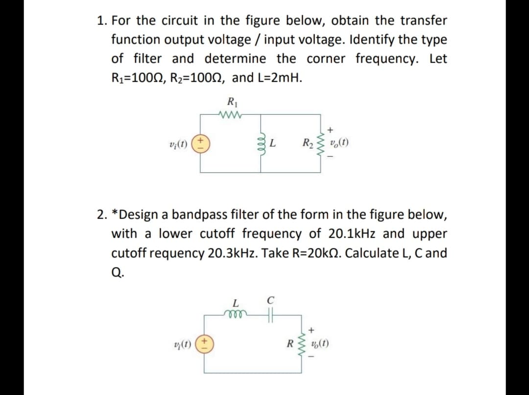 1. For the circuit in the figure below, obtain the transfer
function output voltage / input voltage. Identify the type
of filter and determine the corner frequency. Let
R1=1000, R2=100N, and L=2mH.
R1
+
L
R2
v,(t)
(1)'a
2. *Design a bandpass filter of the form in the figure below,
with a lower cutoff frequency of 20.1kHz and upper
cutoff requency 20.3kHz. Take R=20KN. Calculate L, Cand
Q.
L
ell
v,(1)
R
