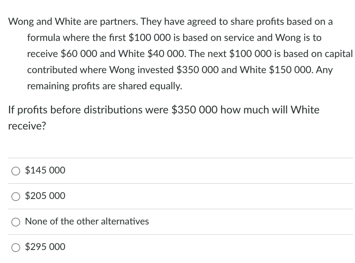 Wong and White are partners. They have agreed to share profits based on a
formula where the first $100 000 is based on service and Wong is to
receive $60 000 and White $40 000. The next $100 000 is based on capital
contributed where Wong invested $350 000 and White $150 000. Any
remaining profits are shared equally.
If profits before distributions were $350 000 how much will White
receive?
O $145 000
O $205 000
None of the other alternatives
O $295 000
