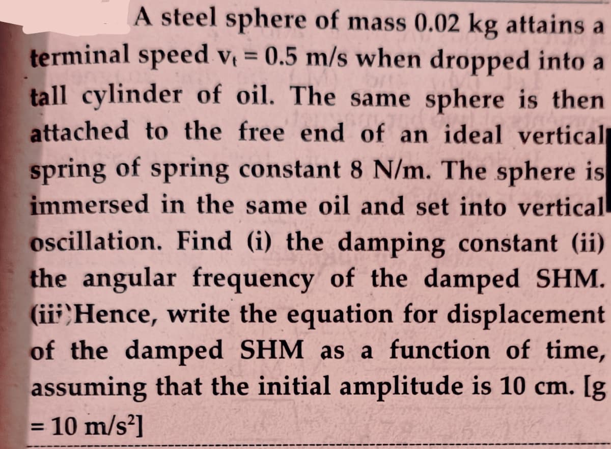 A steel sphere of mass 0.02 kg attains a
terminal speed v = 0.5 m/s when dropped into a
tall cylinder of oil. The same sphere is then
attached to the free end of an ideal vertical
spring of spring constant 8 N/m. The sphere is
immersed in the same oil and set into vertical
oscillation. Find (i) the damping constant (ii)
the angular frequency of the damped SHM.
(iii;Hence, write the equation for displacement
of the damped SHM as a function of time,
assuming that the initial amplitude is 10 cm. [g
= 10 m/s?]
