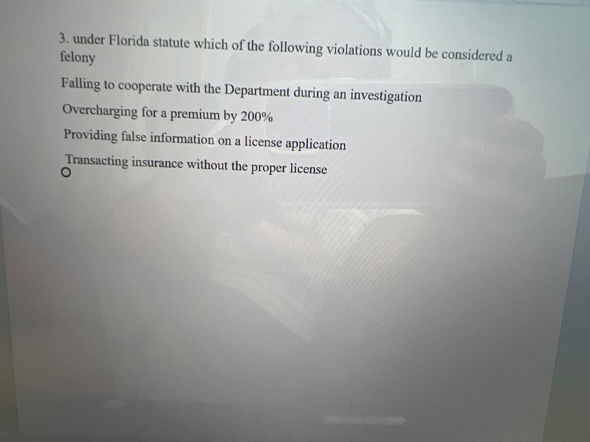 3. under Florida statute which of the following violations would be considered a
felony
Falling to cooperate with the Department during an investigation
Overcharging for a premium by 200%
Providing false information on a license application
Transacting insurance without the proper license
O