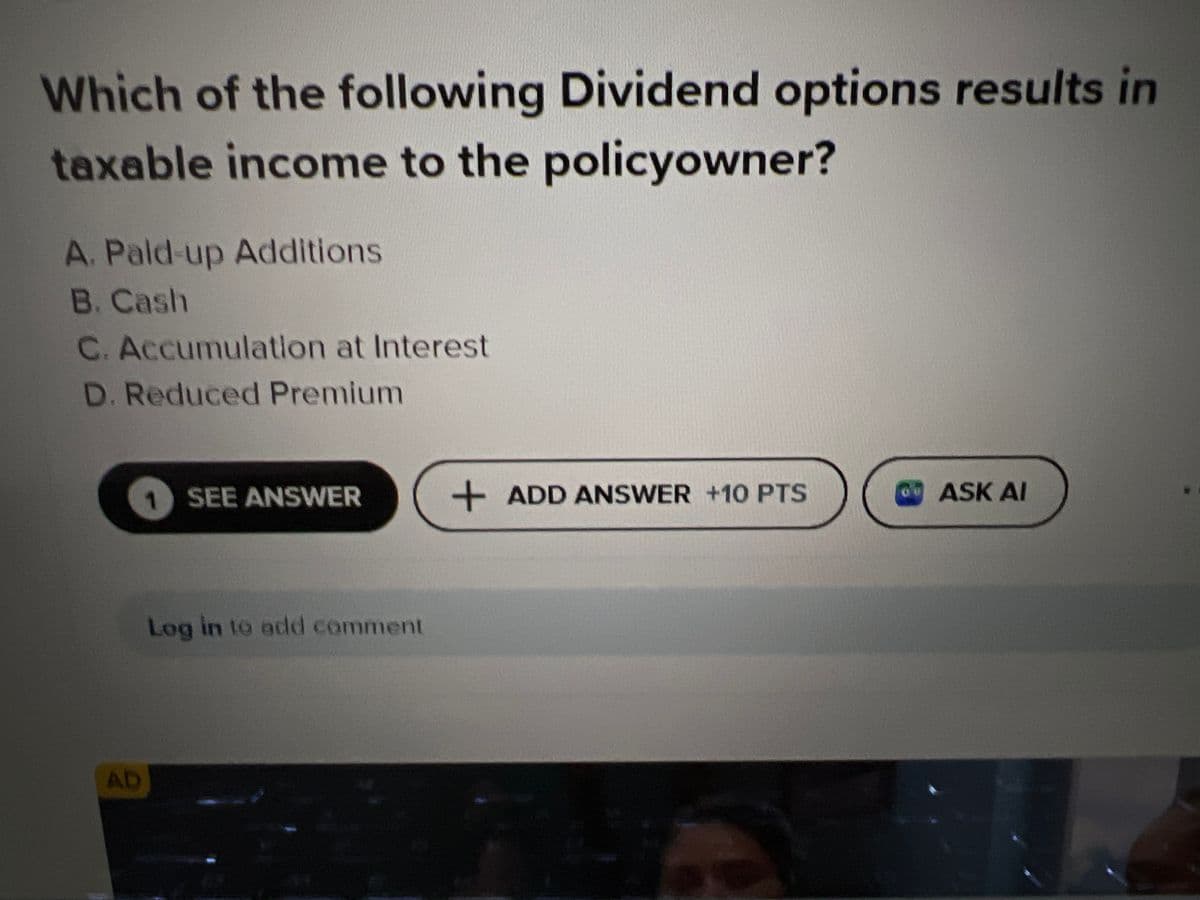 Which of the following Dividend options results in
taxable income to the policyowner?
A. Pald-up Additions
B. Cash
C. Accumulation at Interest
D. Reduced Premium
AD
1
SEE ANSWER
Log in to add comment
+ ADD ANSWER +10 PTS
3
6
ASK AI