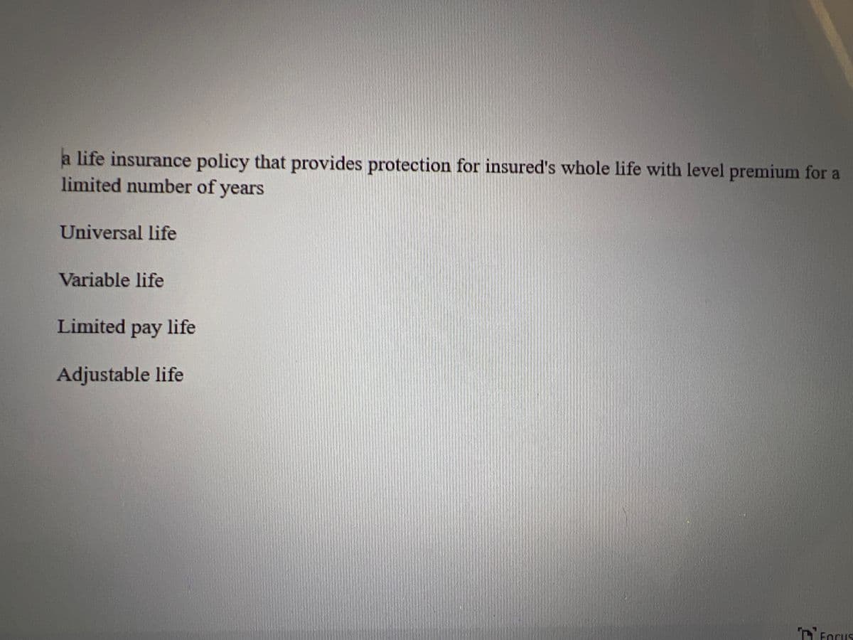 a life insurance policy that provides protection for insured's whole life with level premium for a
limited number of years
Universal life
Variable life
Limited pay life
Adjustable life
FOCUS