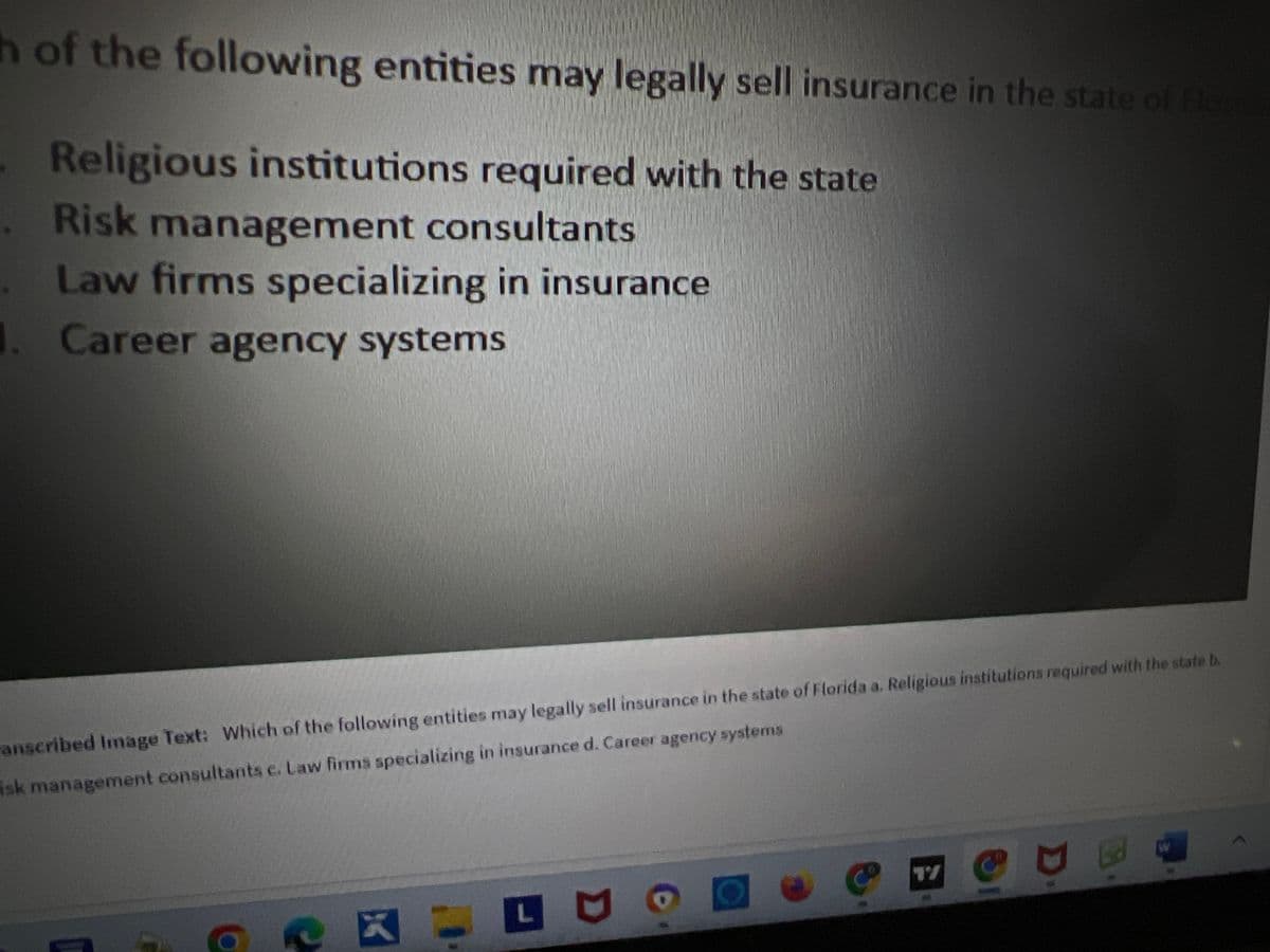 h of the following entities may legally sell insurance in the state of Florid
Religious institutions required with the state
Risk management consultants
Law firms specializing in insurance
1. Career agency systems
anscribed Image Text: Which of the following entities may legally sell insurance in the state of Florida a. Religious institutions required with the state b.
isk management consultants c. Law firms specializing in insurance d. Career agency systems
ex
L
@
W