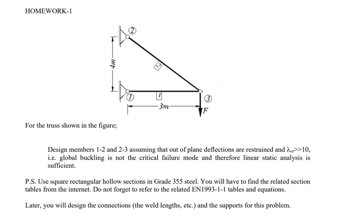HOMEWORK-1
3m
IF
For the truss shown in the figure;
Design members 1-2 and 2-3 assuming that out of plane deflections are restrained and Ner>>10,
i.e. global buckling is not the critical failure mode and therefore linear static analysis is
sufficient.
P.S. Use square rectangular hollow sections in Grade 355 steel. You will have to find the related section
tables from the internet. Do not forget to refer to the related EN1993-1-1 tables and equations.
Later, you will design the connections (the weld lengths, etc.) and the supports for this problem.
